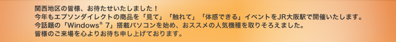 関西地区の皆様、お待たせいたしました！今年もエプソンダイレクトの商品を「見て」「触れて」「体感できる」イベントをJR大阪駅で開催いたします。今話題の「Windows（R）7」搭載パソコンを始め、おススメの人気機種を取りそろえました。皆様のご来場を心よりお待ち申し上げております。