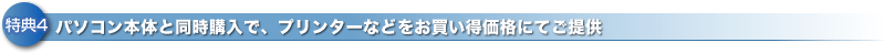 特典4 パソコン本体と同時購入で、プリンターなどをお買い得価格にてご提供