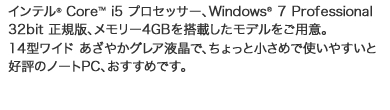 インテル（R） Core（TM） i5 プロセッサー、Windows（R） 7 Professional 32bit 正規版、メモリー4GBを搭載したモデルをご用意。14型ワイド あざやかグレア液晶で、ちょっと小さめで使いやすいと好評のノートPC、おすすめです。