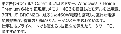 第2世代インテル（R） Core（TM） i5プロセッサー、Windows（R） 7 Home Premium 64bit 正規版、メモリー4GBを搭載したモデルをご用意。80PLUS BRONZEに対応した450Ｗ電源を搭載し、優れた電源変換効率で、省電力と高いパフォーマンスを実現しています。仕事にもプライベートでも使える、拡張性を備えたミニタワーPC、おすすめです。