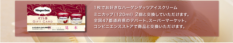 1枚でお好きなハーゲンダッツアイスクリーム ミニカップ（120ml）2個と交換していただけます。全国47都道府県のデパート、スーパーマーケット、コンビニエンスストア、全国のハーゲンダッツショップ等で商品と交換いただけます。