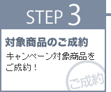 STEP3 対象製品のご成約。キャンペーン対象製品をご成約！