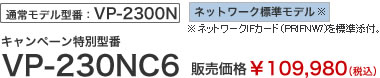 通常モデル型番：VP-2300N　ネットワーク標準モデル※ネットワークIFカード（PRIFNW7)を標準添付。キャンペーン特別型番　VP-230NC6　販売価格￥109,980（税込）