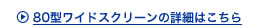 80型ワイドスクリーンの詳細はこちら