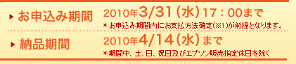 お申込み期間　2010年3/31（水）17：00＊お申込み期間内にお支払方法確定(※1)が前提となります。　納品期間　2010年4/14（水）まで＊期間中、土、日、祝日及びエプソン販売指定休日を除く