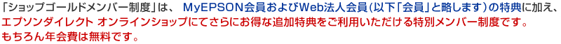 「ショップゴールドメンバー制度」は、MyEPSON会員およびWeb法人会員(以下「会員」と略します）の特典に加え、エプソンダイレクト オンラインショップにてさらにお得な追加特典をご利用いただける特別メンバー制度です。もちろん年会費は無料です。