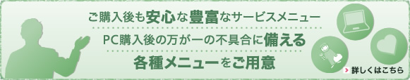 PC購入後「すぐに」「安心して」「永く」使えるための豊富なサービスメニューをお手ごろ価格でご提供。お客様の財布と時間を節約いたします。詳しくはこちら>