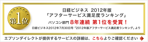 日経ビジネス 2012年版「アフターサービス満足度ランキング」パソコン部門8年連続第1位を受賞！日経ビジネス2012年7月30日号「2012年版アフターサービス満足度ランキング」より 
エプソンダイレクトが提供するサービスの詳細は、こちらよりご確認ください