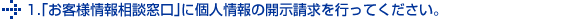 1.｢お客様情報相談窓口｣に個人情報の開示請求を行ってください。