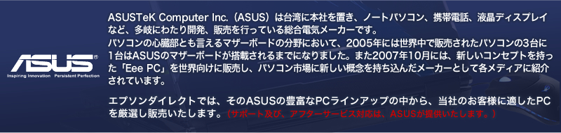 ASUSTeK Computer Inc.（ASUS）は台湾に本社を置き、ノートパソコン、携帯電話、液晶ディスプレイなど、多岐にわたり開発、販売を行っている総合電気メーカーです。
パソコンの心臓部とも言えるマザーボードの分野において、2005年には世界中で販売されたパソコンの3台に1台はASUSのマザーボードが搭載されるまでになりました。また2007年10月には、新しいコンセプトを持った「Eee PC」を世界向けに販売し、パソコン市場に新しい概念を持ち込んだメーカーとして各メディアに紹介されています。エプソンダイレクトでは、そのASUSの豊富なPCラインアップの中から、当社のお客様に適したPCを厳選し販売いたします。（サポート及び、アフターサービス対応は、ASUSが提供いたします。）