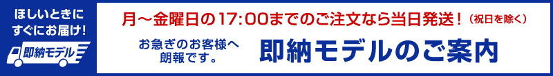 月～金曜日の17:00までのご注文なら当日発送！（祝日を除く）お急ぎのお客様へ 朗報です。即納モデルのご案内