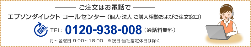 ご注文はお電話で
エプソンダイレクト　コールセンター（個人・法人 ご購入相談およびご注文窓口）
TEL：0120-938-008（通話料無料）月～金曜日 9:00～18:00　※祝日・当社指定休日は除く