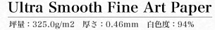 Ultra Smooth Fine Art Paper 坪量：325.0g/m2　厚さ：0.46mm　白色度：94%