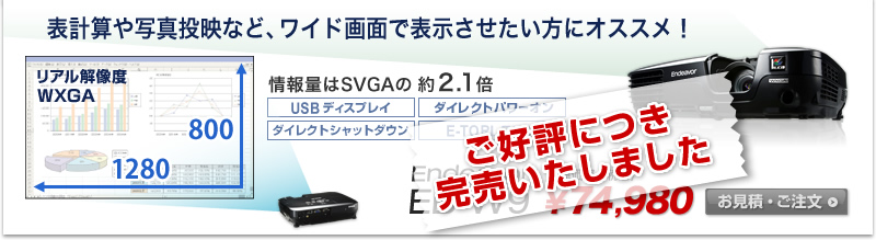 ご好評につき完売いたしました
Endeavor EB-W9 表計算や写真投映など、ワイド画面で表示させたい方にオススメ！ リアル解像度 WXGA 1280×800 明るさ2500lm 情報量はSVGAの約2.1倍 販売価格（税込） \74,980
