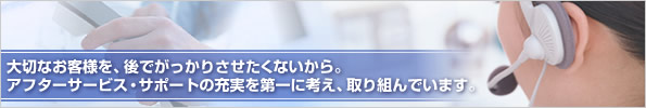 大切なお客様を、後でがっかりさせたくないから。アフターサービス・サポートの充実を第一に考え、取り組んでいます。
