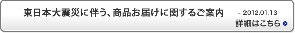 東日本大震災に伴う、商品お届けに関するご案内 2012.01.13 詳細はこちら