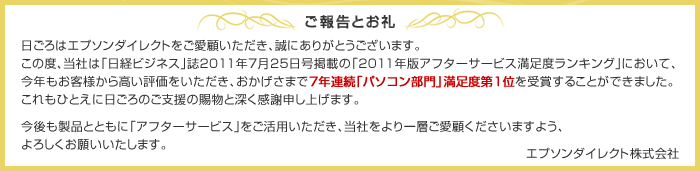 日ごろはエプソンダイレクトをご愛顧いただき、誠にありがとうございます。この度、当社は「日経ビジネス」誌2011年7月25日号掲載の「2011年版アフターサービス満足度ランキング」において、今年もお客様から高い評価をいただき、おかげさまで7年連続「パソコン部門」満足度第1位を受賞することができました。これもひとえに日ごろのご支援の賜物と深く感謝申し上げます。今後も製品とともに「アフターサービス」をご活用いただき、当社をより一層ご愛顧くださいますよう、よろしくお願いいたします。